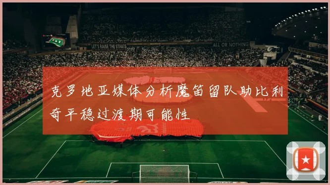 克罗地亚媒体分析魔笛留队助比利奇平稳过渡期可能性
