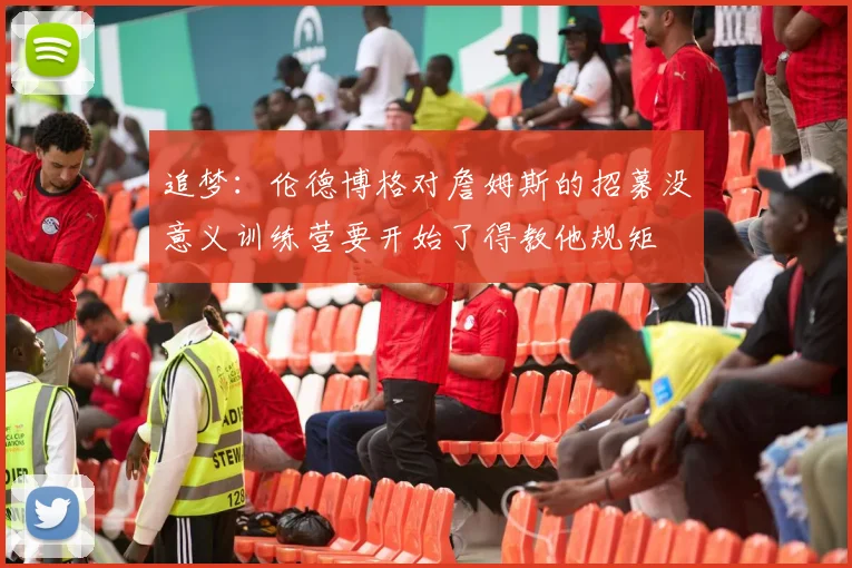 追梦:伦德博格对詹姆斯的招募没意义训练营要开始了得教他规矩