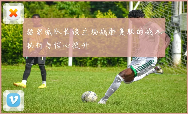 赫尔城队长谈主场战胜曼联的战术执行与信心提升