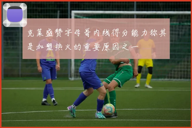 克莱盛赞字母哥内线得分能力称其是加盟热火的重要原因之一