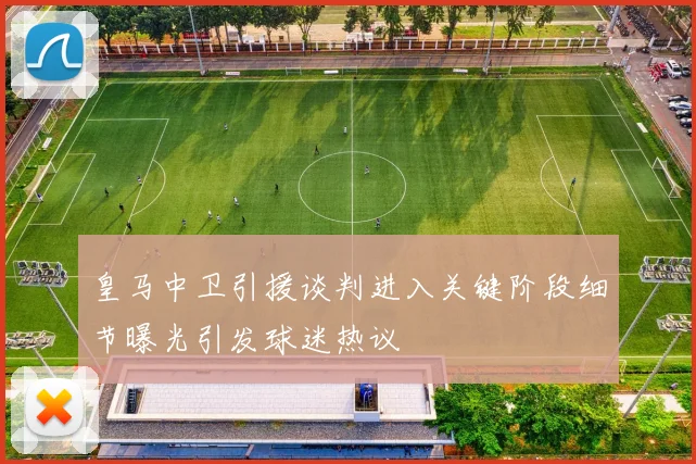 皇马中卫引援谈判进入关键阶段细节曝光引发球迷热议