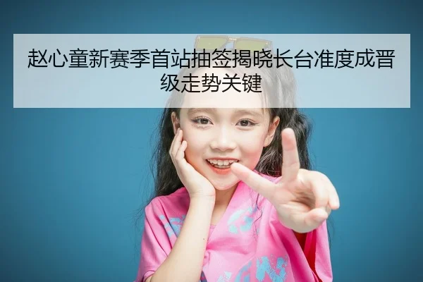 赵心童新赛季首站抽签揭晓长台准度成晋级走势关键
